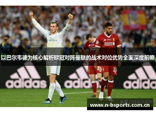 以巴尔韦德为核心解析欧冠对阵曼联的战术对位优势全面深度前瞻 以巴尔韦德为核心解析欧冠对阵曼联的战术对位优势全面深度前瞻